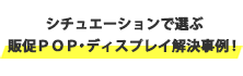 シチュエーションで選ぶ 販促ＰＯＰ・ディスプレイ解決事例！