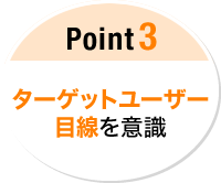 Point 3  ターゲットユーザー 目線を意識